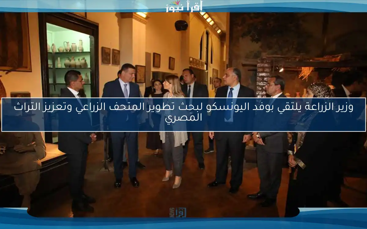 وزير الزراعة يلتقي بوفد اليونسكو لبحث تطوير المتحف الزراعي وتعزيز التراث المصري