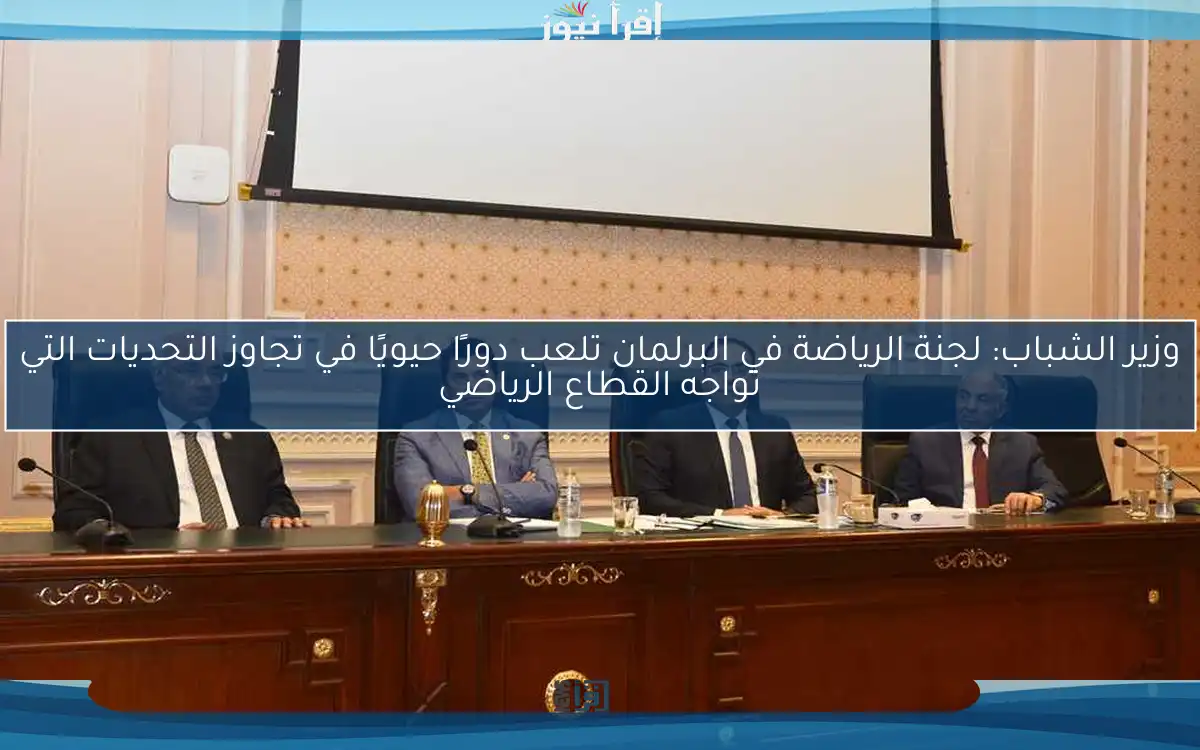 وزير الشباب: لجنة الرياضة في البرلمان تلعب دورًا حيويًا في تجاوز التحديات التي تواجه القطاع الرياضي