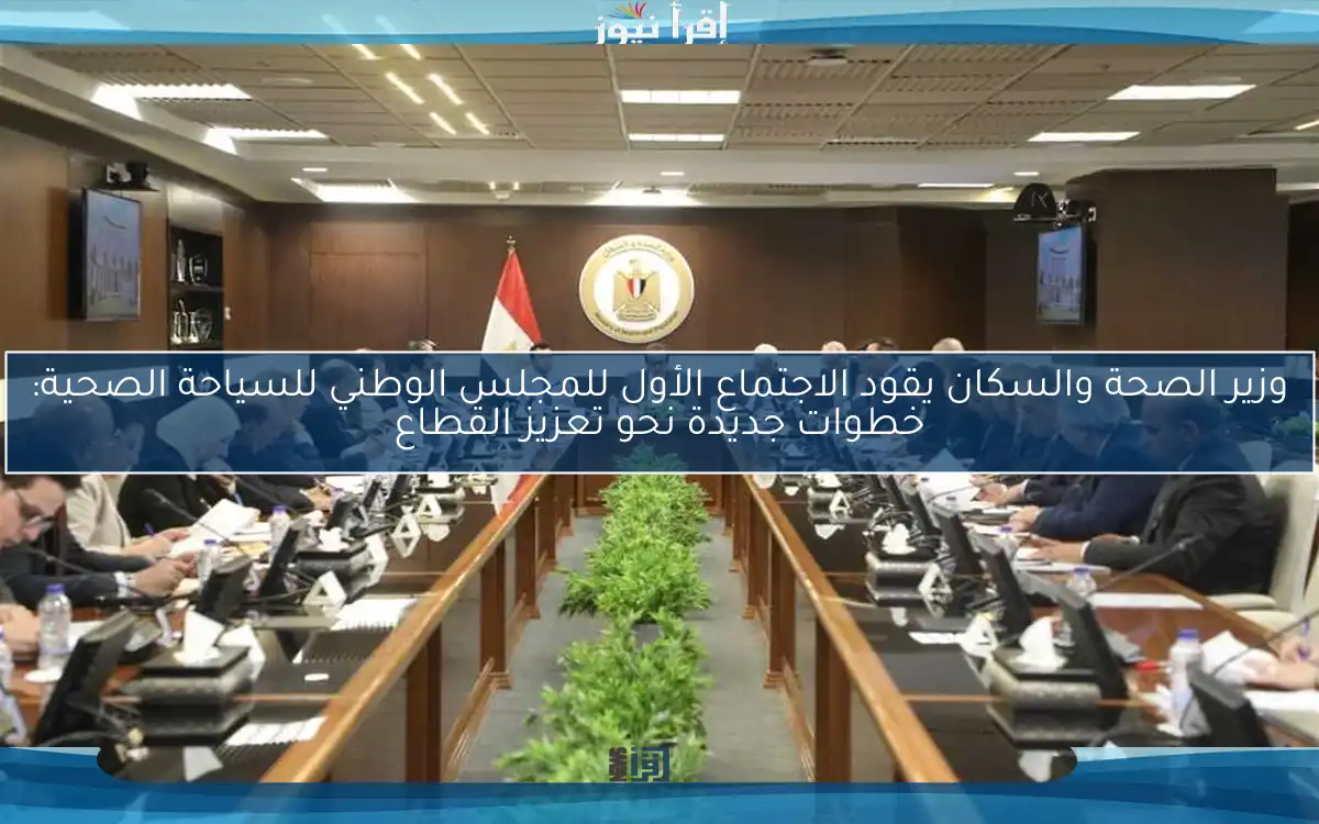 وزير الصحة والسكان يقود الاجتماع الأول للمجلس الوطني للسياحة الصحية: خطوات جديدة نحو تعزيز القطاع