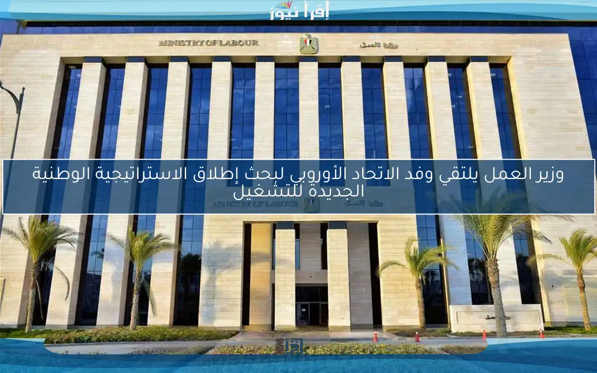 وزير العمل يلتقي وفد الاتحاد الأوروبي لبحث إطلاق الاستراتيجية الوطنية الجديدة للتشغيل