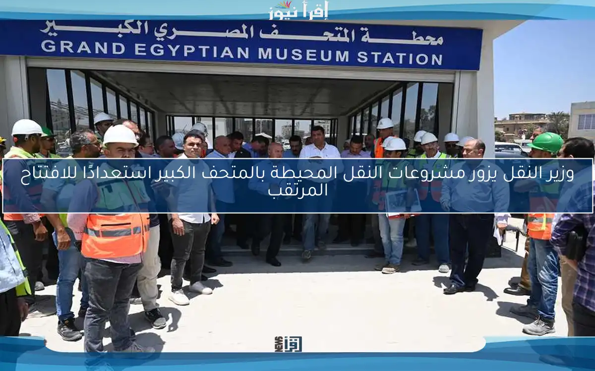وزير النقل يزور مشروعات النقل المحيطة بالمتحف الكبير استعدادًا للافتتاح المرتقب