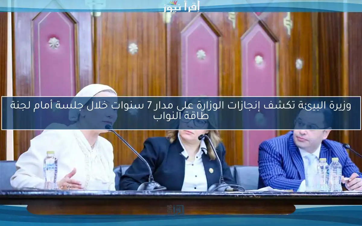 وزيرة البيئة تكشف إنجازات الوزارة على مدار 7 سنوات خلال جلسة أمام لجنة طاقة النواب