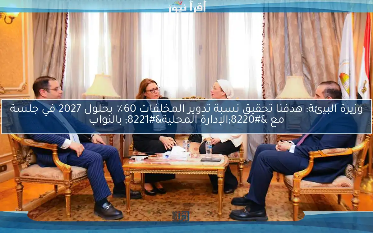 وزيرة البيئة: هدفنا تحقيق نسبة تدوير المخلفات 60٪ بحلول 2027 في جلسة مع “الإدارة المحلية” بالنواب