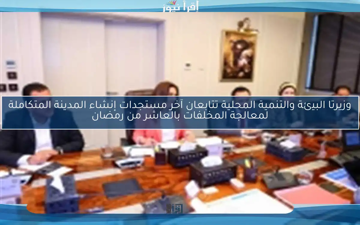 وزيرتا البيئة والتنمية المحلية تتابعان آخر مستجدات إنشاء المدينة المتكاملة لمعالجة المخلفات بالعاشر من رمضان