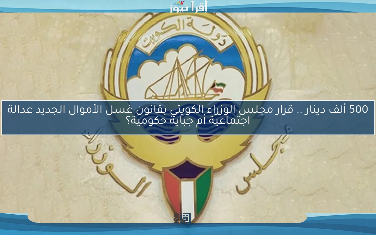 500 ألف دينار .. قرار مجلس الوزراء الكويتي بقانون غسل الأموال الجديد عدالة اجتماعية أم جباية حكومية؟