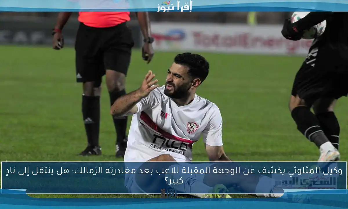 وكيل المثلوثي يكشف عن الوجهة المقبلة للاعب بعد مغادرته الزمالك: هل ينتقل إلى نادٍ كبير؟