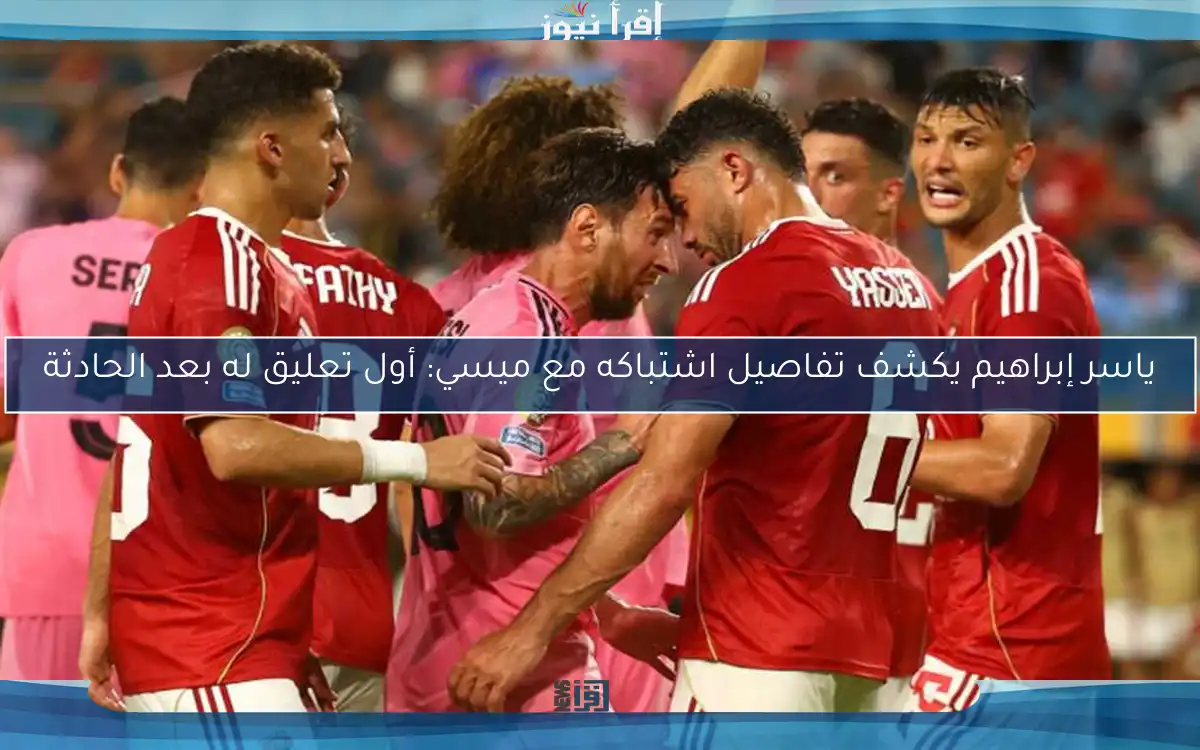 ياسر إبراهيم يكشف تفاصيل اشتباكه مع ميسي: أول تعليق له بعد الحادثة